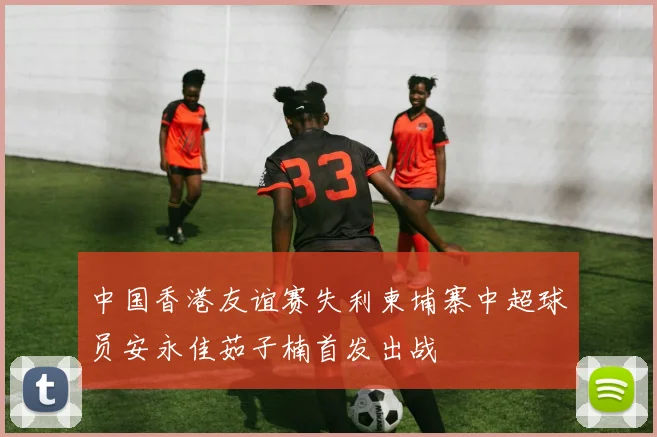 中国香港友谊赛失利柬埔寨中超球员安永佳茹子楠首发出战