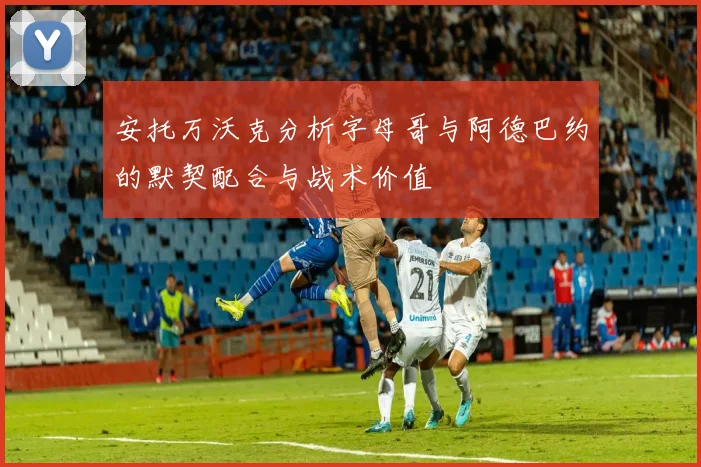 安托万沃克分析字母哥与阿德巴约的默契配合与战术价值