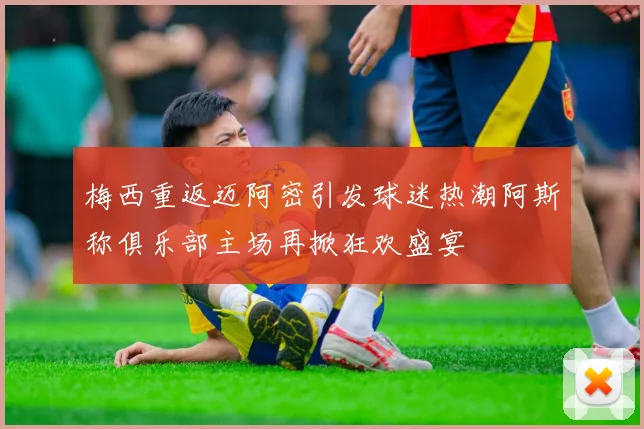 梅西重返迈阿密引发球迷热潮阿斯称俱乐部主场再掀狂欢盛宴