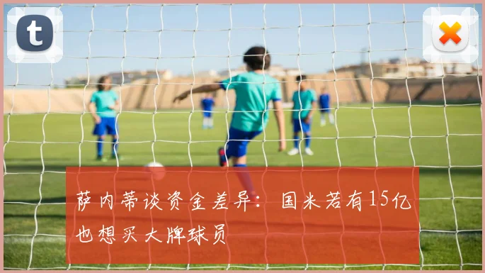 萨内蒂谈资金差异：国米若有15亿也想买大牌球员