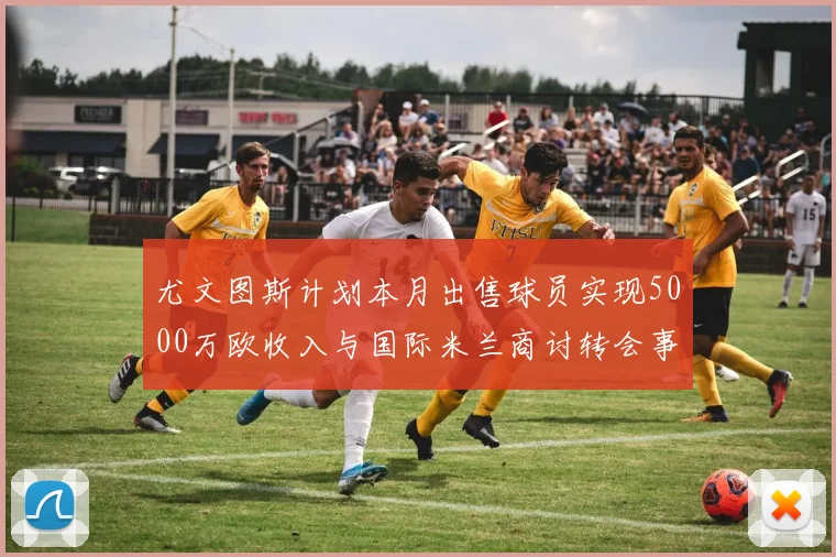 尤文图斯计划本月出售球员实现5000万欧收入与国际米兰商讨转会事宜