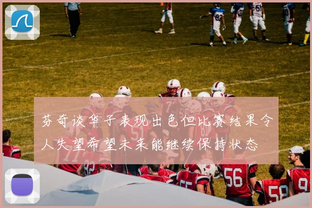 芬奇谈华子表现出色但比赛结果令人失望希望未来能继续保持状态