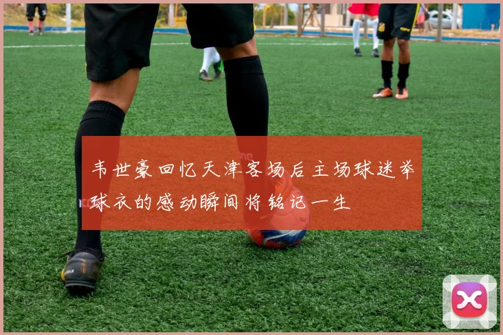 韦世豪回忆天津客场后主场球迷举球衣的感动瞬间将铭记一生