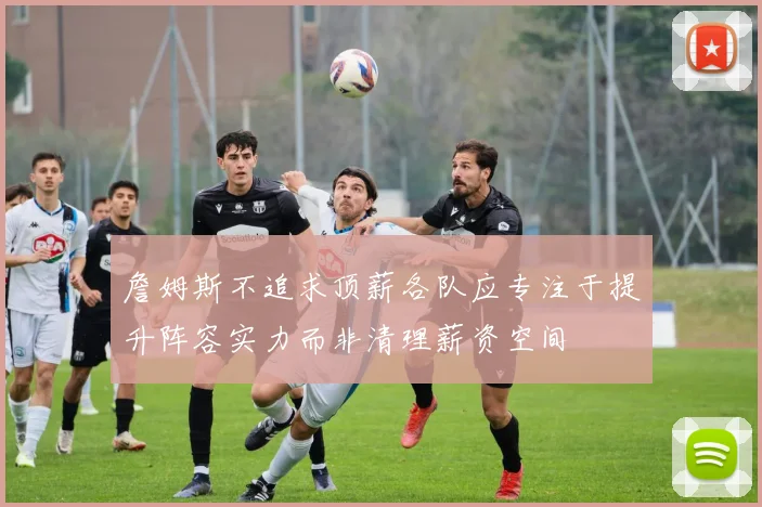 詹姆斯不追求顶薪各队应专注于提升阵容实力而非清理薪资空间