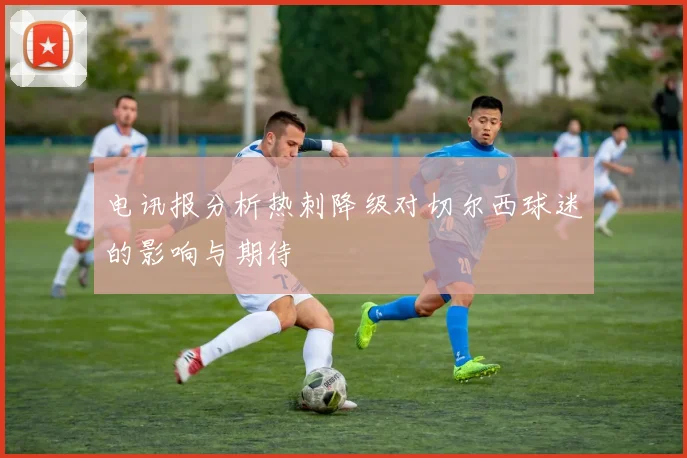 电讯报分析热刺降级对切尔西球迷的影响与期待