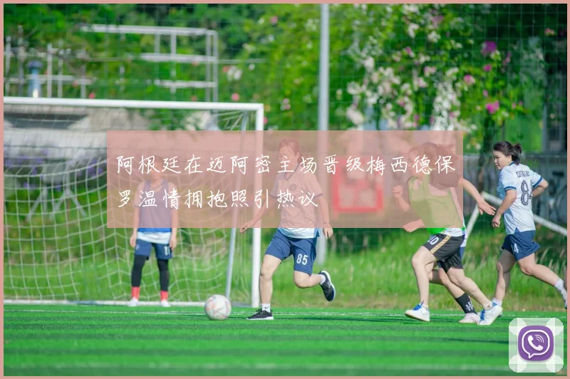 阿根廷在迈阿密主场晋级梅西德保罗温情拥抱照引热议